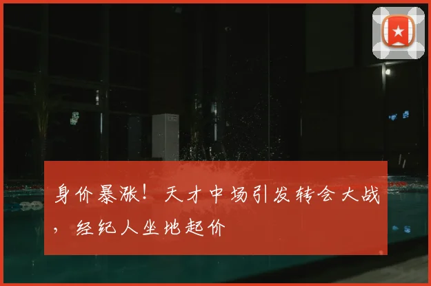 身价暴涨！天才中场引发转会大战，经纪人坐地起价