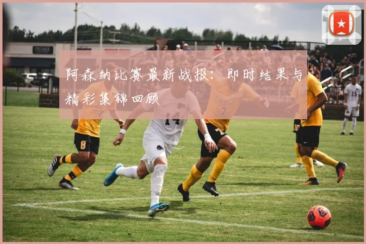 阿森纳比赛最新战报:即时结果与精彩集锦回顾