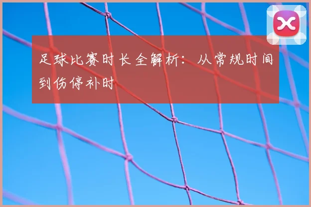 足球比赛时长全解析：从常规时间到伤停补时