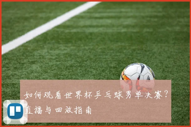 如何观看世界杯乒乓球男单决赛?直播与回放指南