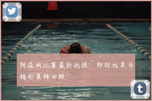 阿森纳比赛最新战报：即时结果与精彩集锦回顾