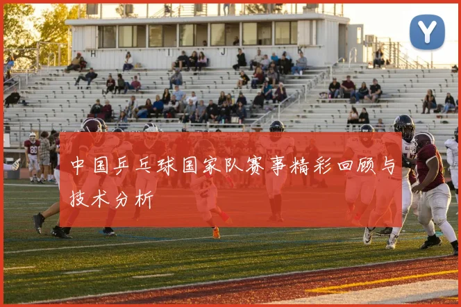 中国乒乓球国家队赛事精彩回顾与技术分析
