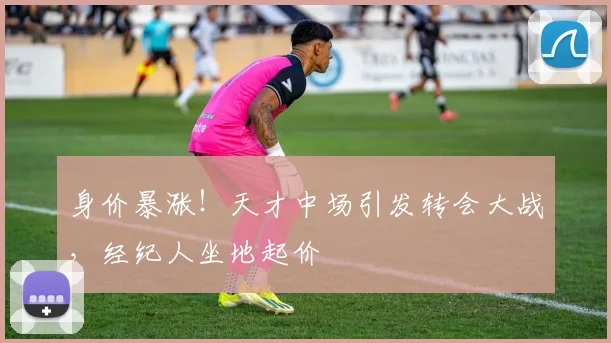身价暴涨！天才中场引发转会大战，经纪人坐地起价