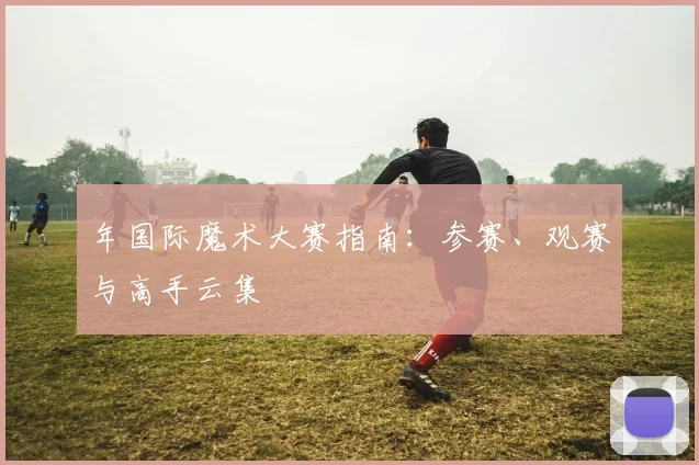 年国际魔术大赛指南:参赛、观赛与高手云集